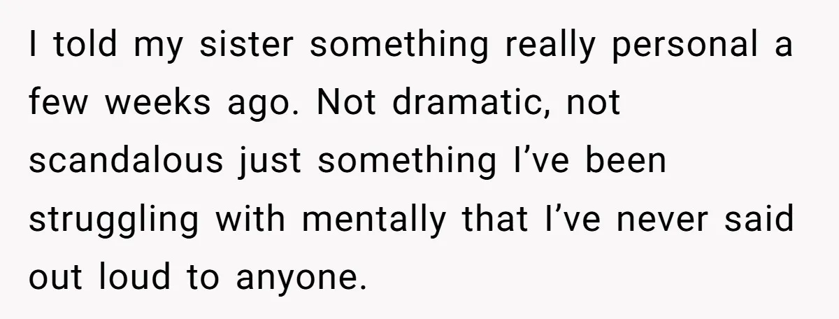 I told my sister something really personal a few weeks ago. Not dramatic, not scandalous just something I’ve been struggling with mentally that I’ve never said out loud to anyone.