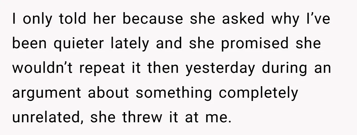 I only told her because she asked why I’ve been quieter lately and she promised she wouldn’t repeat it then yesterday during an argument about something completely unrelated, she threw...