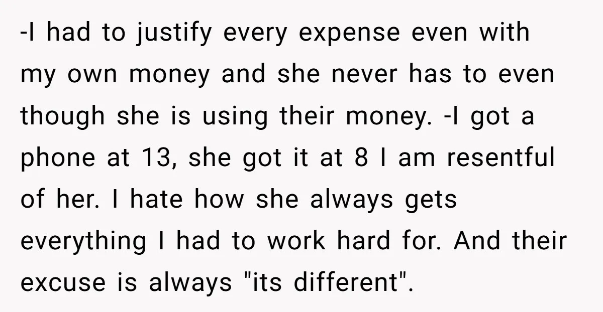 -I had to justify every expense even with my own money and she never has to even though she is using their money. -I got a phone at 13, she...