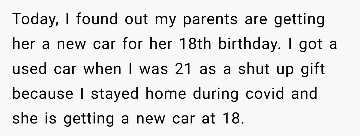 Today, I found out my parents are getting her a new car for her 18th birthday. I got a used car when I was 21 as a shut up gift...