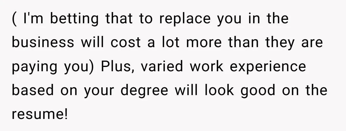 ( I'm betting that to replace you in the business will cost a lot more than they are paying you) Plus, varied work experience based on your degree will look...