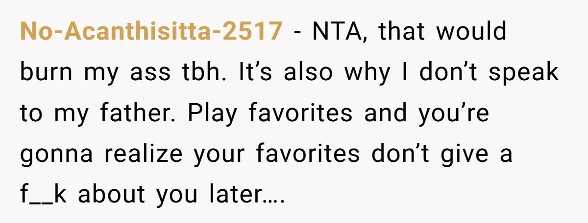 No-Acanthisitta-2517 − NTA, that would burn my ass tbh. It’s also why I don’t speak to my father. Play favorites and you’re gonna realize your favorites don’t give a f__k...