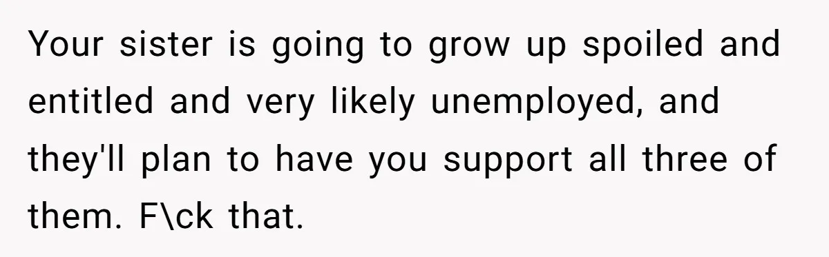 Your sister is going to grow up spoiled and entitled and very likely unemployed, and they'll plan to have you support all three of them. F\ck that.