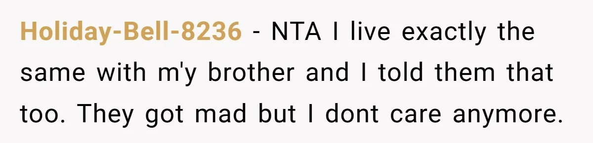 Holiday-Bell-8236 − NTA I live exactly the same with m'y brother and I told them that too. They got mad but I dont care anymore.
