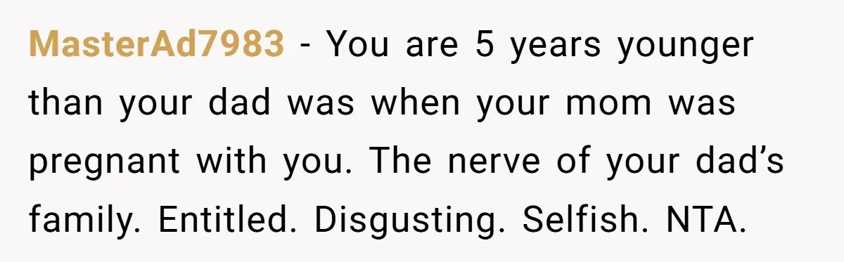 MasterAd7983 - You are 5 years younger than your dad was when your mom was pregnant with you. The nerve of your dad’s family. Entitled. Disgusting. Selfish. NTA.