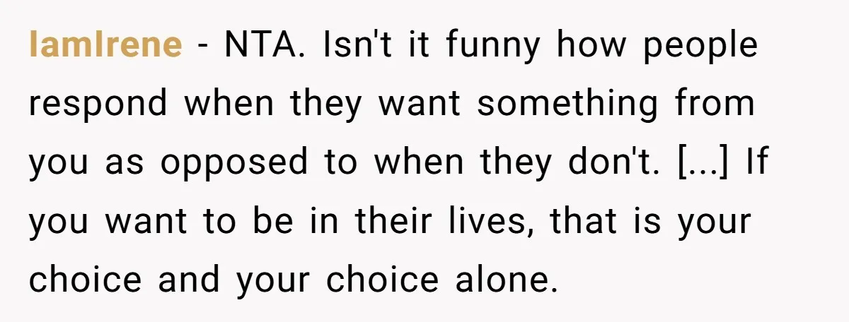 IamIrene - NTA. Isn't it funny how people respond when they want something from you as opposed to when they don't. [...] If you want to be in their lives,...