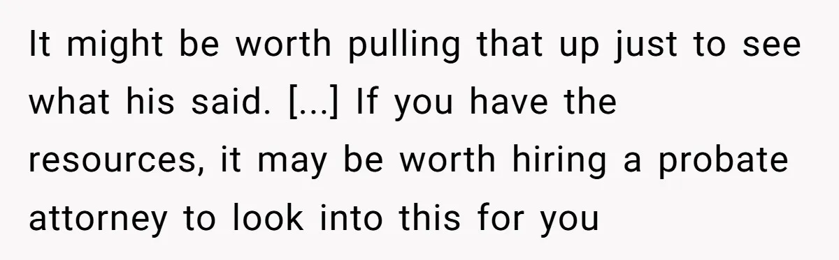 It might be worth pulling that up just to see what his said. [...] If you have the resources, it may be worth hiring a probate attorney to look into...