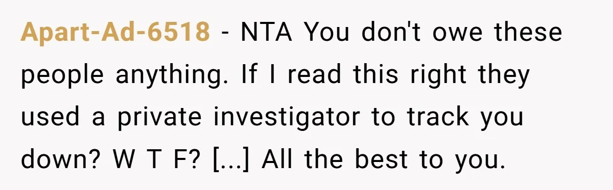 Apart-Ad-6518 - NTA You don't owe these people anything. If I read this right they used a private investigator to track you down? W T F? [...] All the best...