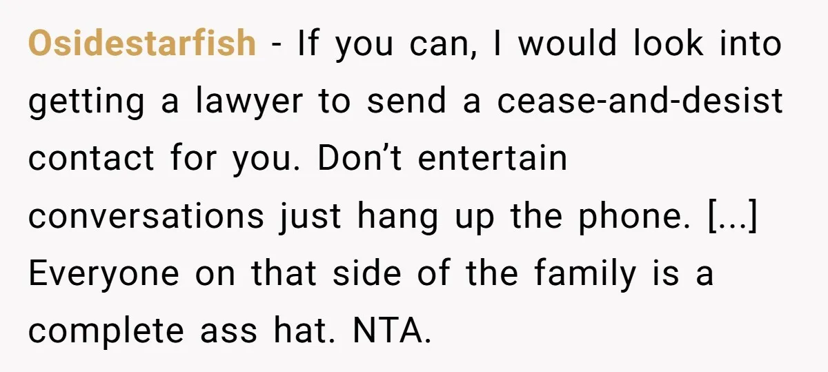 Osidestarfish - If you can, I would look into getting a lawyer to send a cease-and-desist contact for you. Don’t entertain conversations just hang up the phone. [...] Everyone on...