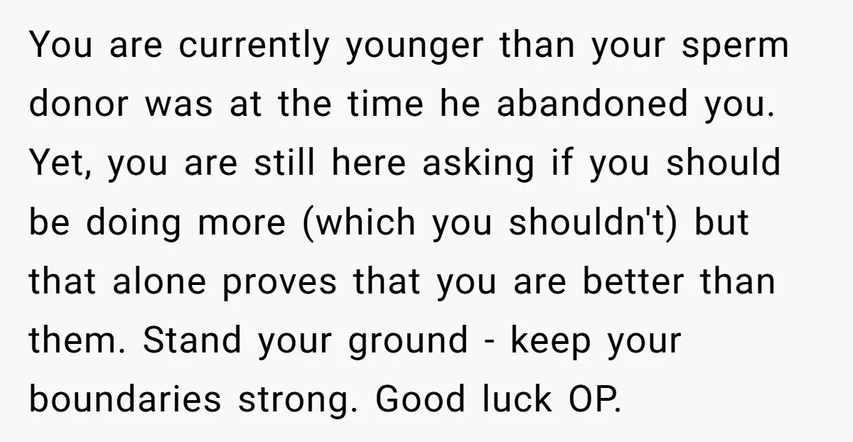 You are currently younger than your sperm donor was at the time he abandoned you. Yet, you are still here asking if you should be doing more (which you shouldn't)...