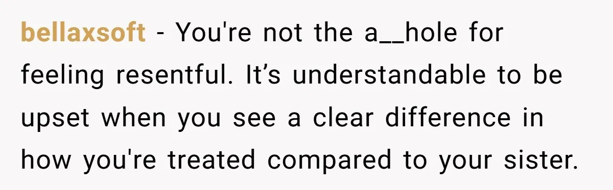 bellaxsoft − You're not the a__hole for feeling resentful. It’s understandable to be upset when you see a clear difference in how you're treated compared to your sister.