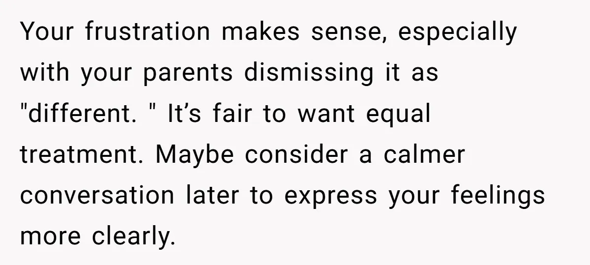 Your frustration makes sense, especially with your parents dismissing it as "different. " It’s fair to want equal treatment. Maybe consider a calmer conversation later to express your feelings more...
