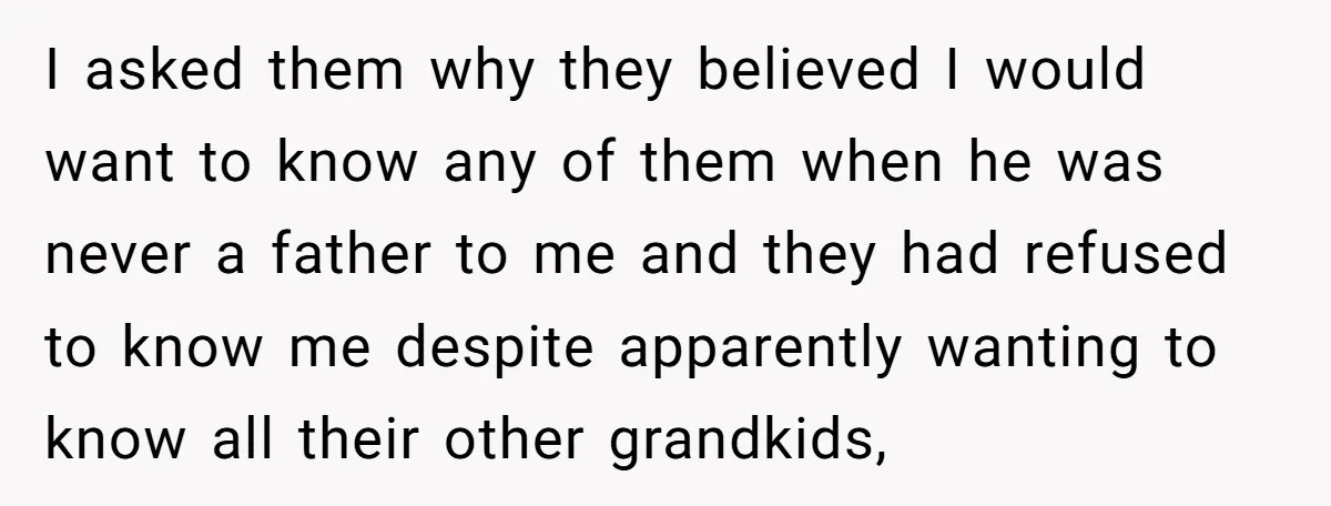 I asked them why they believed I would want to know any of them when he was never a father to me and they had refused to know me despite...