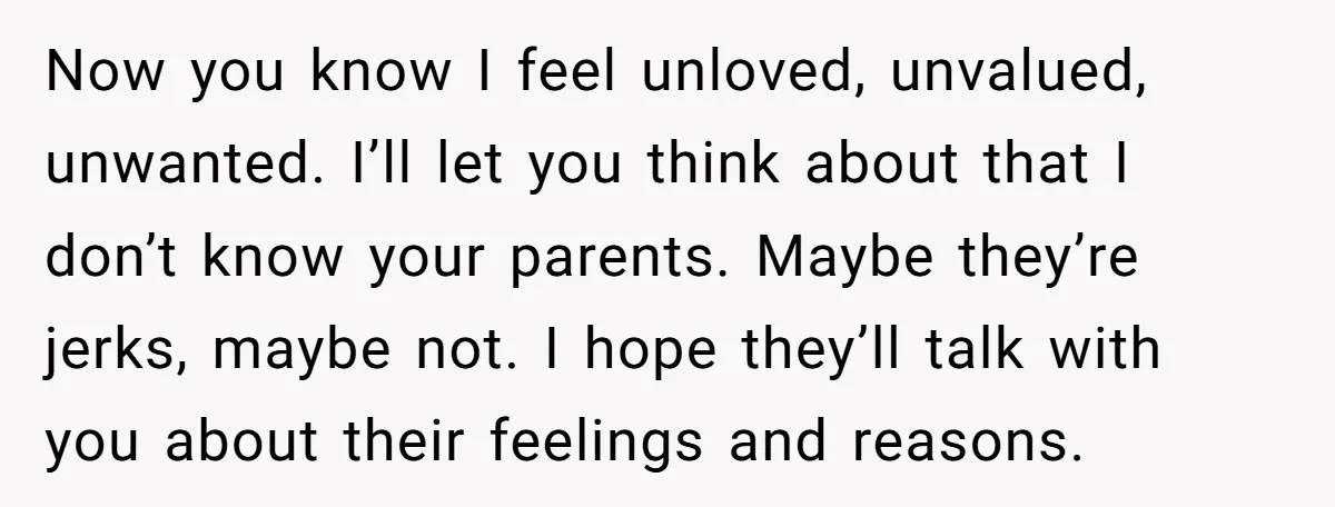 Now you know I feel unloved, unvalued, unwanted. I’ll let you think about that I don’t know your parents. Maybe they’re jerks, maybe not. I hope they’ll talk with you...