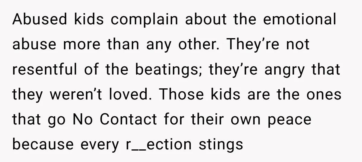 Abused kids complain about the emotional abuse more than any other. They’re not resentful of the beatings; they’re angry that they weren’t loved. Those kids are the ones that go...