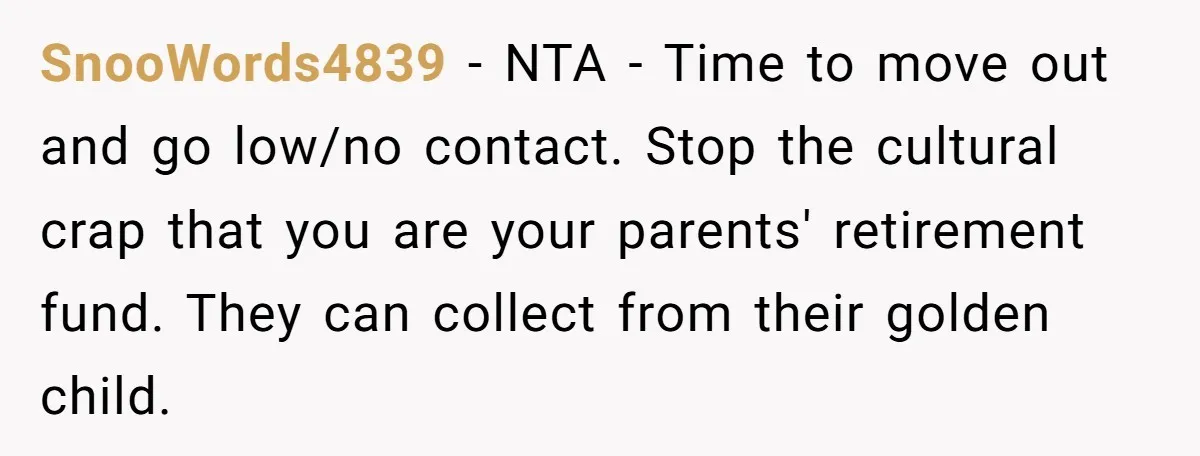 SnooWords4839 − NTA - Time to move out and go low/no contact. Stop the cultural crap that you are your parents' retirement fund. They can collect from their golden child.