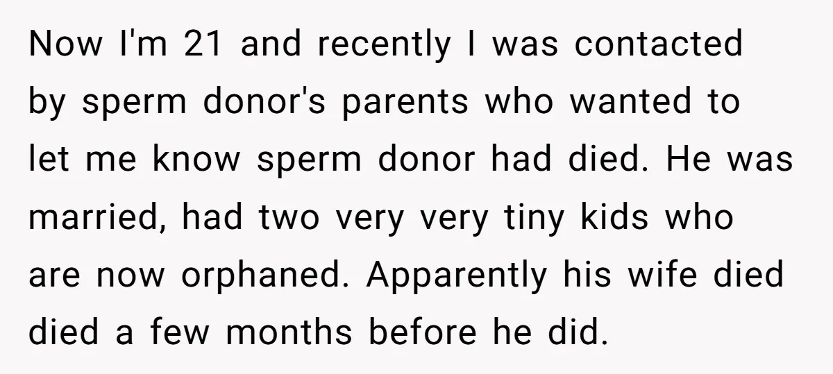 Now I'm 21 and recently I was contacted by sperm donor's parents who wanted to let me know sperm donor had died. He was married, had two very very tiny...