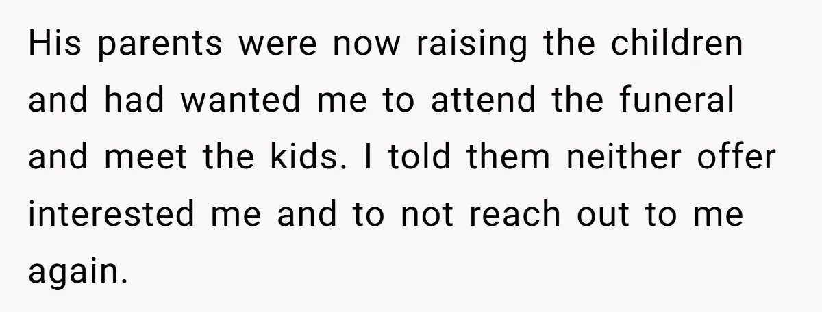 His parents were now raising the children and had wanted me to attend the funeral and meet the kids. I told them neither offer interested me and to not reach...