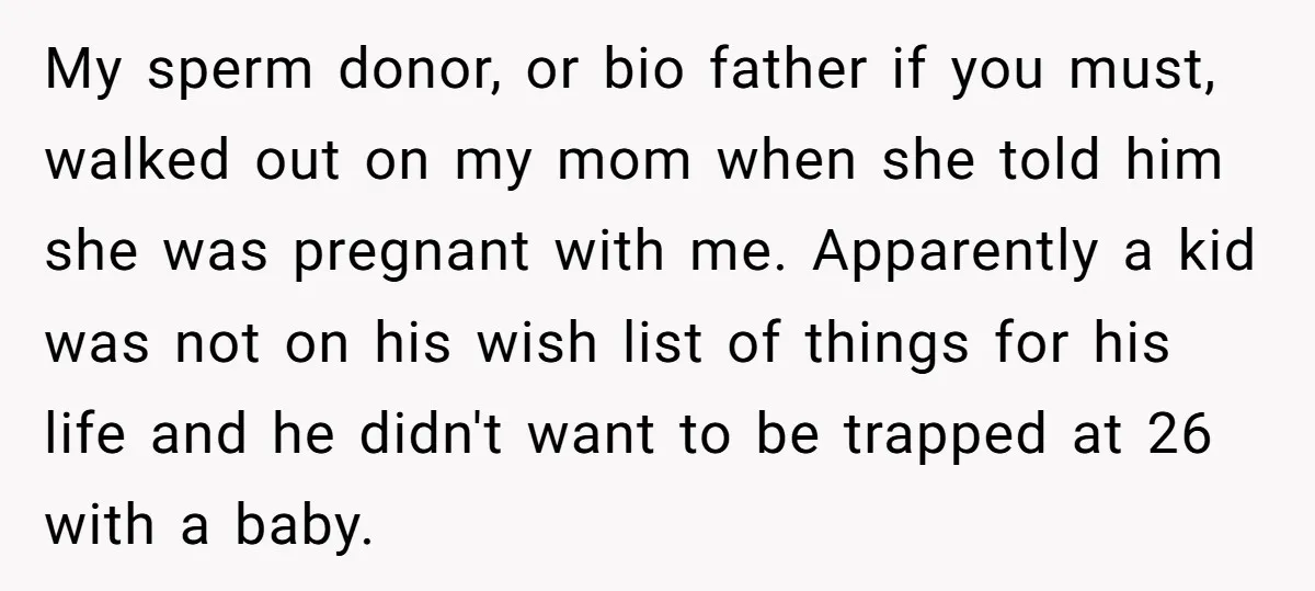 My sperm donor, or bio father if you must, walked out on my mom when she told him she was pregnant with me. Apparently a kid was not on his...