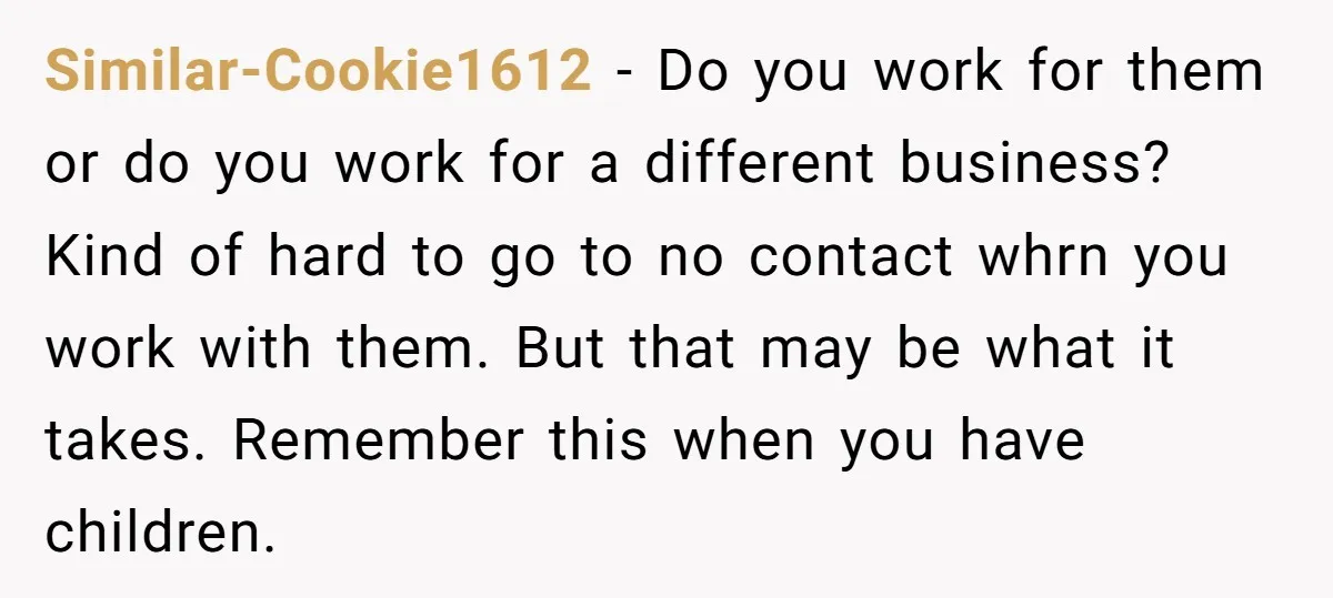 Similar-Cookie1612 − Do you work for them or do you work for a different business? Kind of hard to go to no contact whrn you work with them. But that...