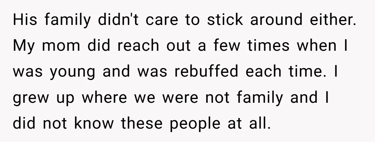 His family didn't care to stick around either. My mom did reach out a few times when I was young and was rebuffed each time. I grew up where we...