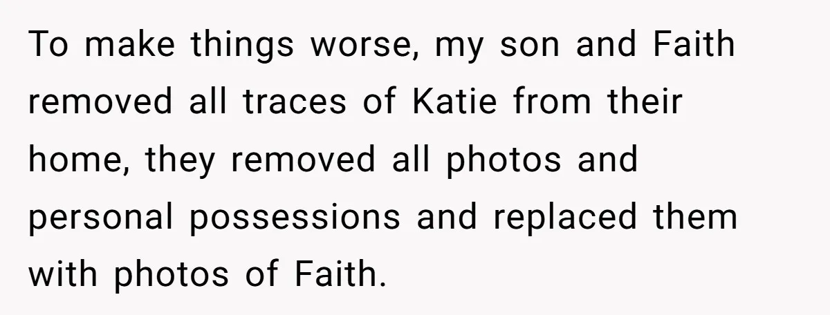 To make things worse, my son and Faith removed all traces of Katie from their home, they removed all photos and personal possessions and replaced them with photos of Faith.