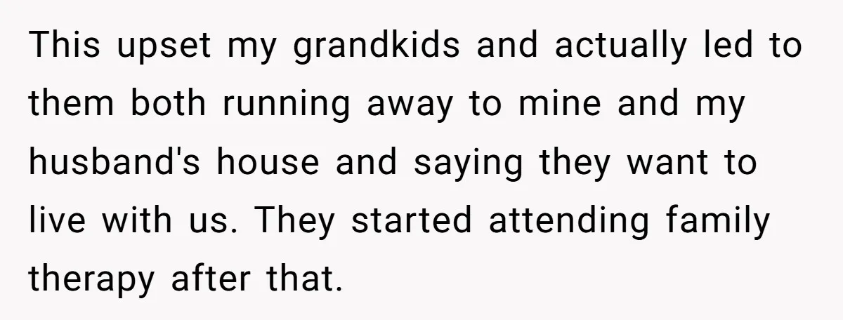 This upset my grandkids and actually led to them both running away to mine and my husband's house and saying they want to live with us. They started attending family...