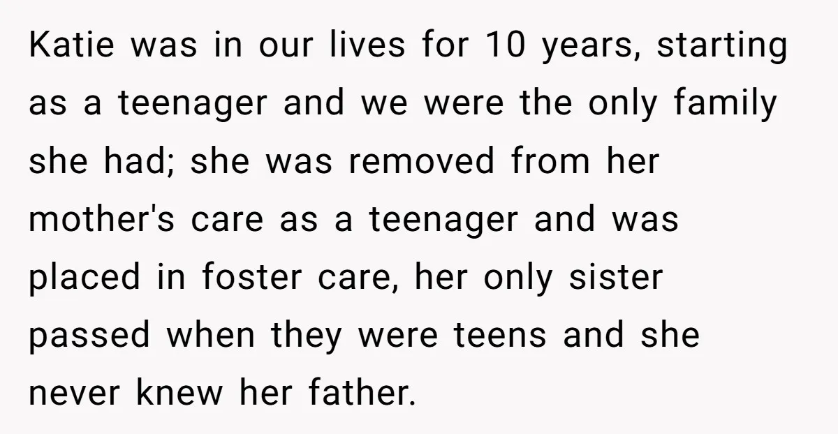 Katie was in our lives for 10 years, starting as a teenager and we were the only family she had; she was removed from her mother's care as a teenager...