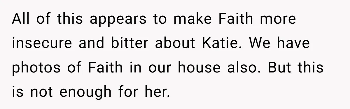 All of this appears to make Faith more insecure and bitter about Katie. We have photos of Faith in our house also. But this is not enough for her.