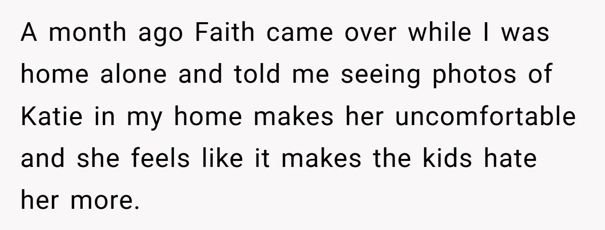 A month ago Faith came over while I was home alone and told me seeing photos of Katie in my home makes her uncomfortable and she feels like it makes...