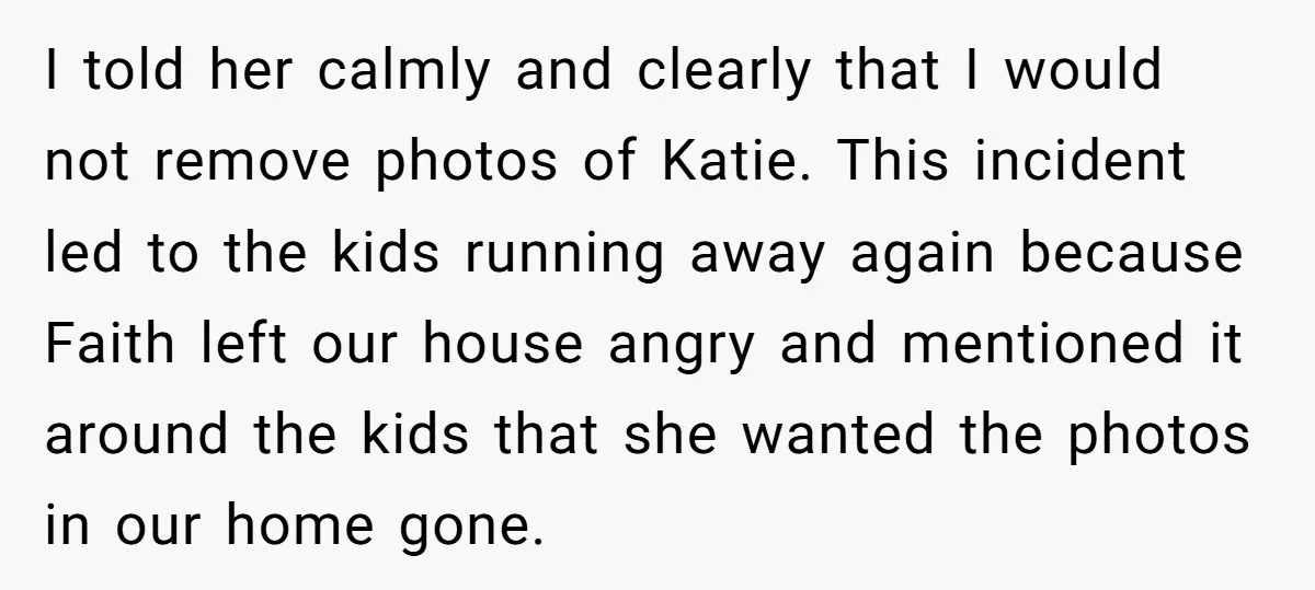 I told her calmly and clearly that I would not remove photos of Katie. This incident led to the kids running away again because Faith left our house angry and...