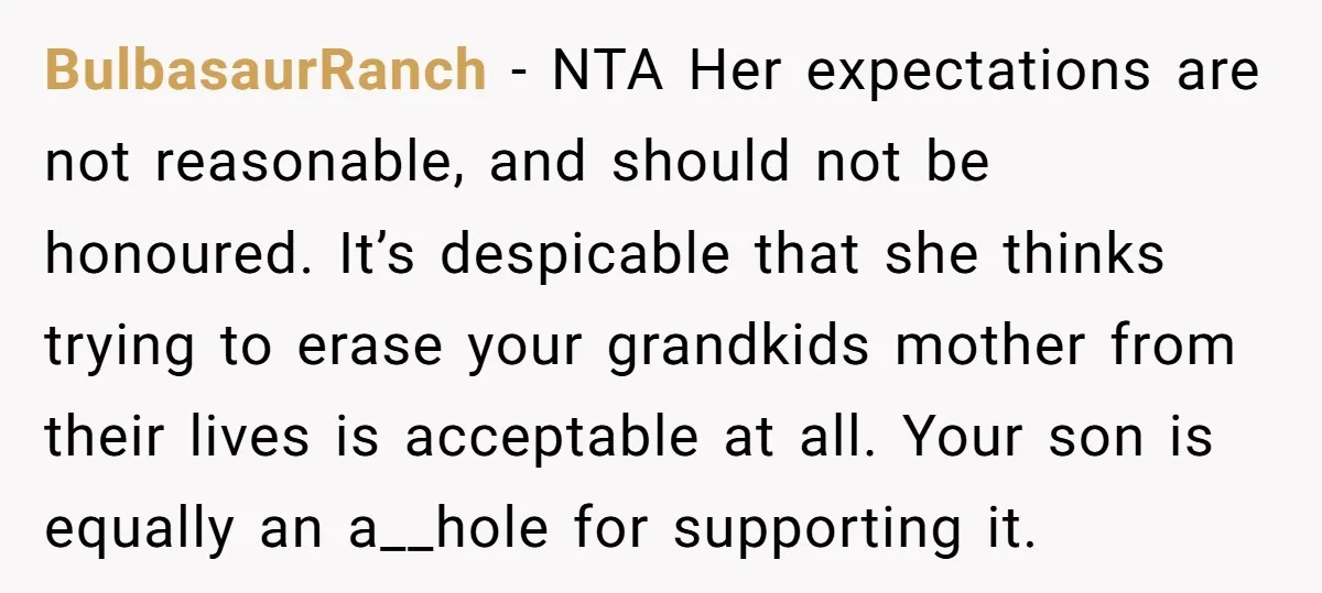 BulbasaurRanch − NTA Her expectations are not reasonable, and should not be honoured. It’s despicable that she thinks trying to erase your grandkids mother from their lives is acceptable at...
