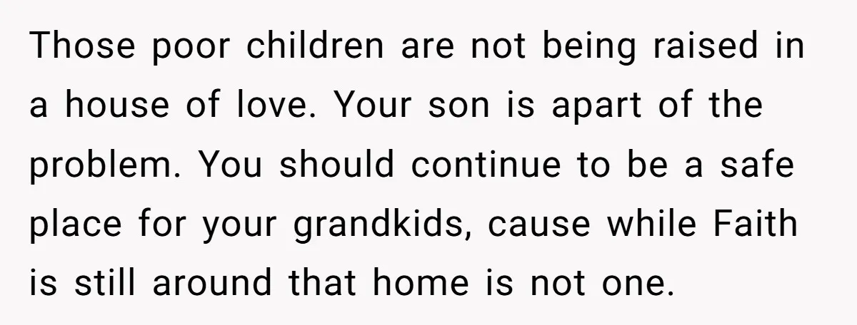 Those poor children are not being raised in a house of love. Your son is apart of the problem. You should continue to be a safe place for your grandkids,...