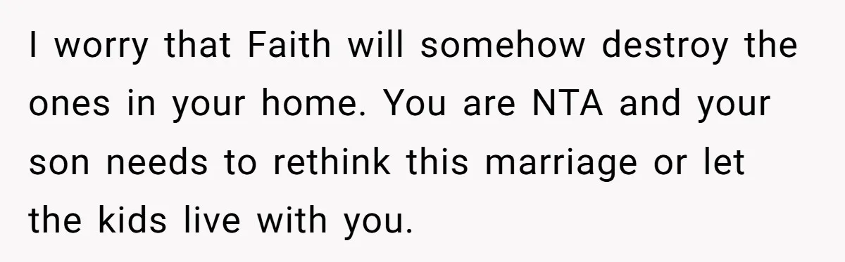 I worry that Faith will somehow destroy the ones in your home. You are NTA and your son needs to rethink this marriage or let the kids live with you.