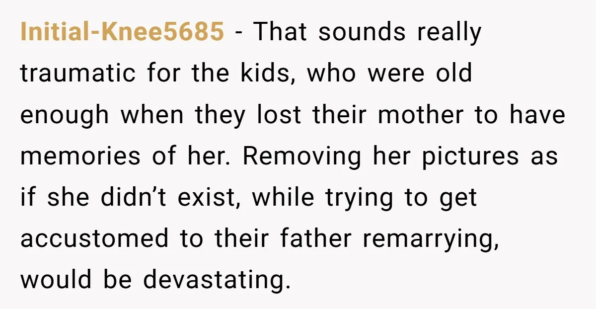 Initial-Knee5685 − That sounds really traumatic for the kids, who were old enough when they lost their mother to have memories of her. Removing her pictures as if she didn’t...