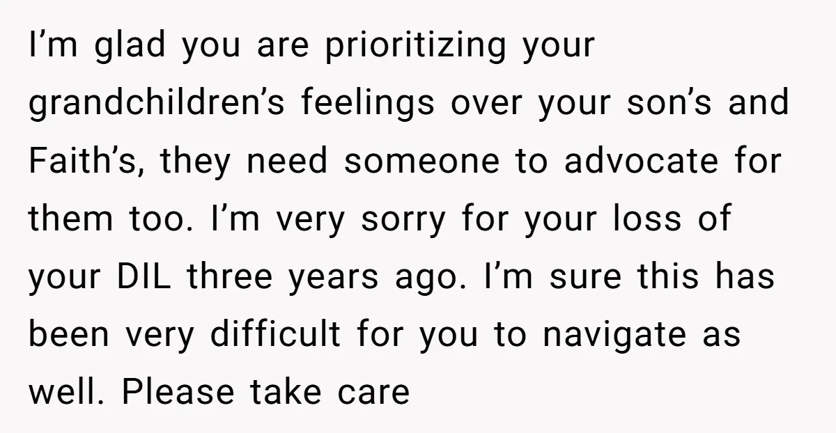 I’m glad you are prioritizing your grandchildren’s feelings over your son’s and Faith’s, they need someone to advocate for them too. I’m very sorry for your loss of your DIL...