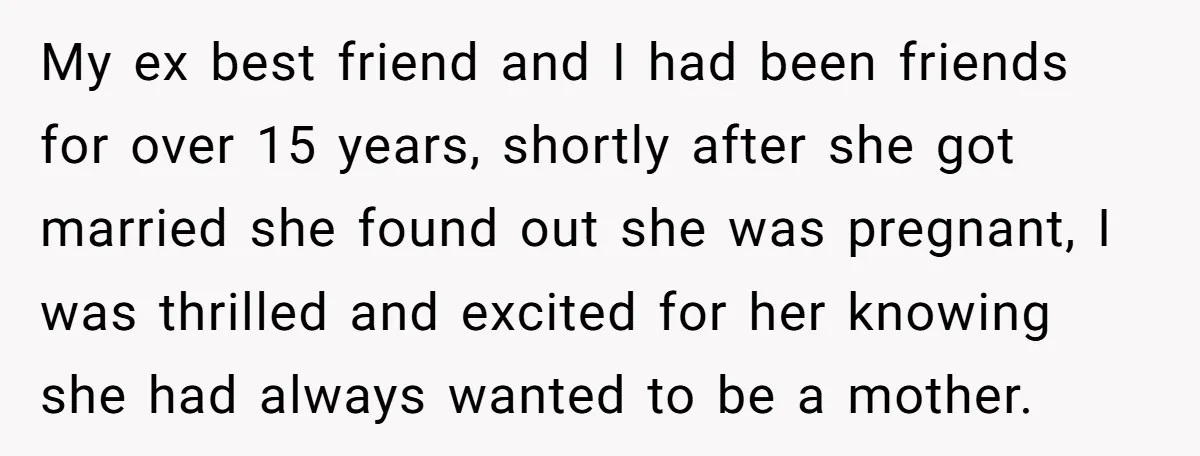 My ex best friend and I had been friends for over 15 years, shortly after she got married she found out she was pregnant, I was thrilled and excited for...