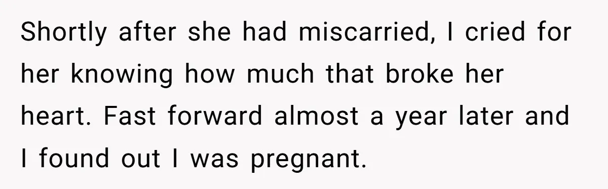 Shortly after she had miscarried, I cried for her knowing how much that broke her heart. Fast forward almost a year later and I found out I was pregnant.