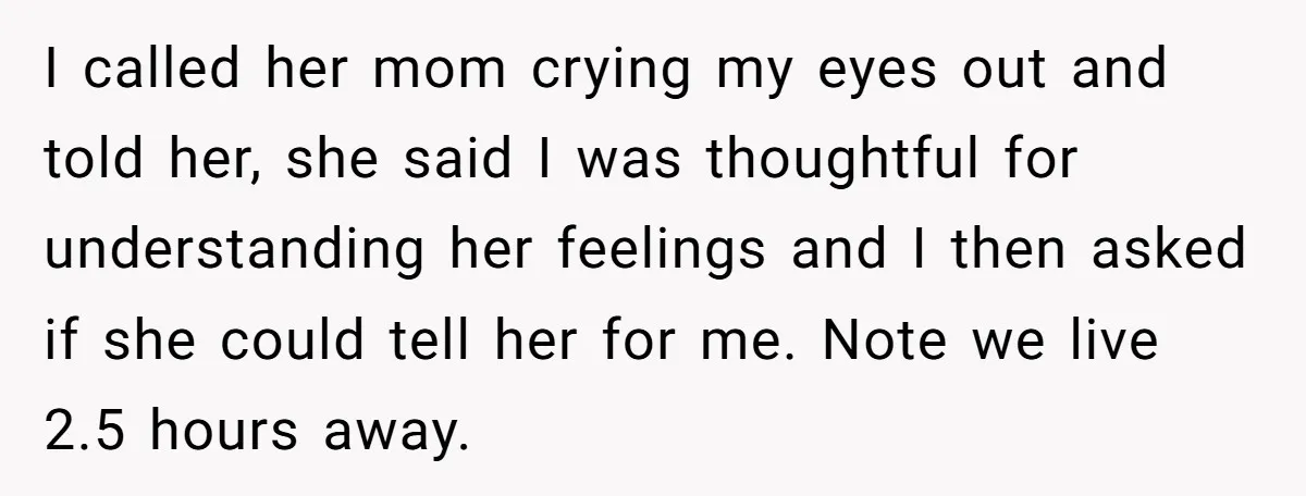 I called her mom crying my eyes out and told her, she said I was thoughtful for understanding her feelings and I then asked if she could tell her for...
