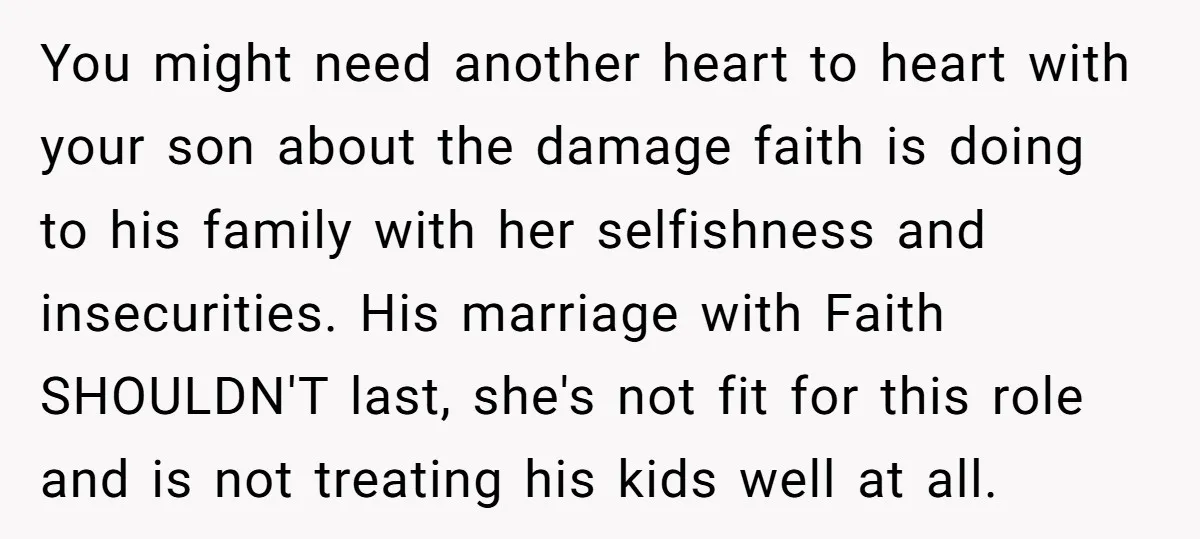 You might need another heart to heart with your son about the damage faith is doing to his family with her selfishness and insecurities. His marriage with Faith SHOULDN'T last,...