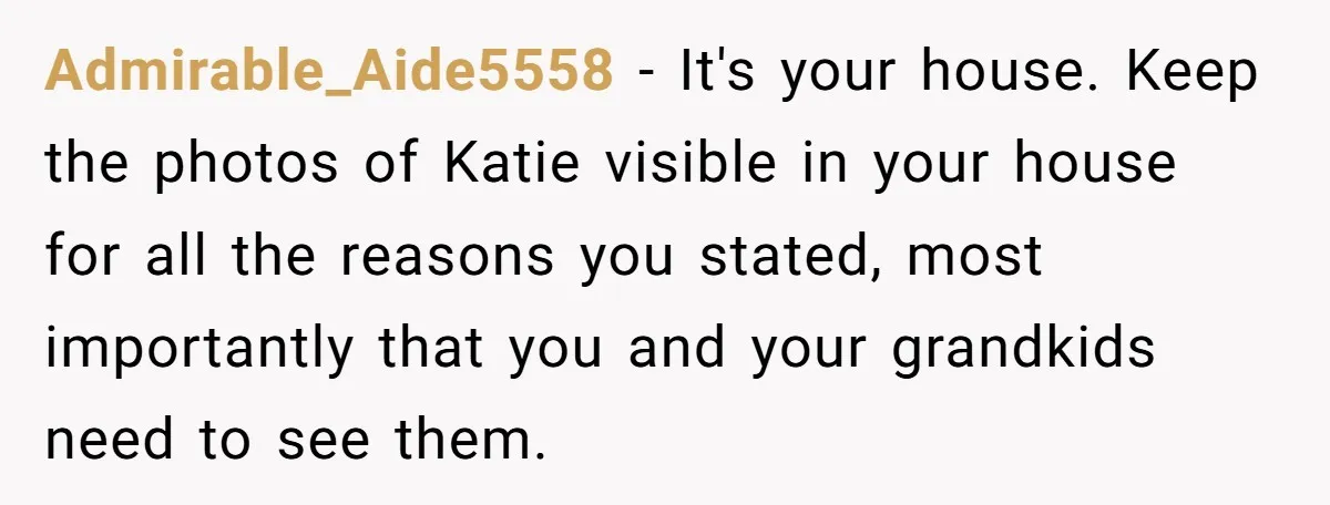 Admirable_Aide5558 − It's your house. Keep the photos of Katie visible in your house for all the reasons you stated, most importantly that you and your grandkids need to see...