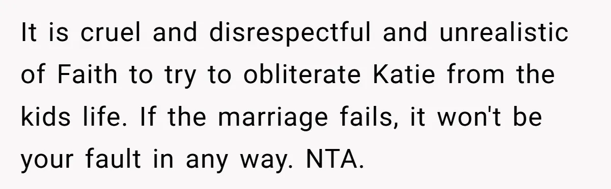 It is cruel and disrespectful and unrealistic of Faith to try to obliterate Katie from the kids life. If the marriage fails, it won't be your fault in any way....