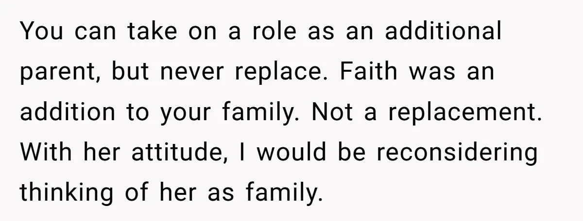 You can take on a role as an additional parent, but never replace. Faith was an addition to your family. Not a replacement. With her attitude, I would be reconsidering...