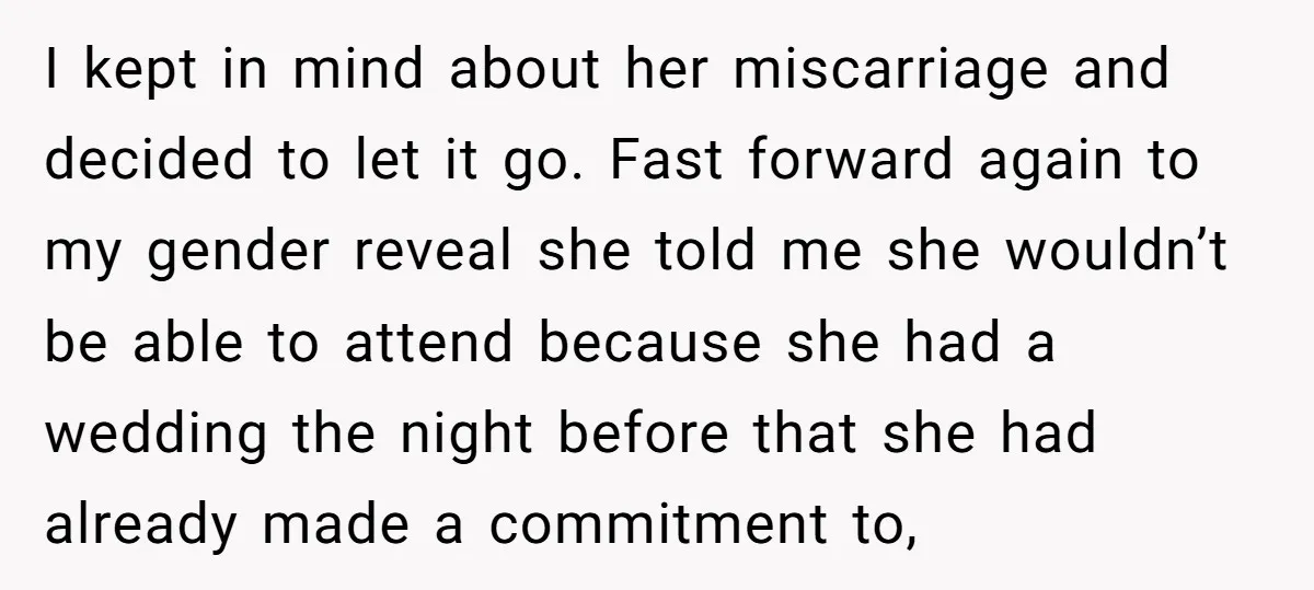 I kept in mind about her miscarriage and decided to let it go. Fast forward again to my gender reveal she told me she wouldn’t be able to attend because...