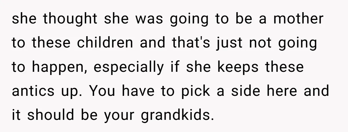 she thought she was going to be a mother to these children and that's just not going to happen, especially if she keeps these antics up. You have to pick...