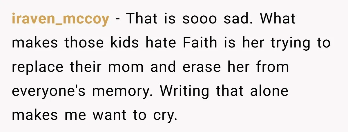 iraven_mccoy − That is sooo sad. What makes those kids hate Faith is her trying to replace their mom and erase her from everyone's memory. Writing that alone makes me...