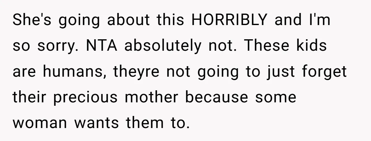 She's going about this HORRIBLY and I'm so sorry. NTA absolutely not. These kids are humans, theyre not going to just forget their precious mother because some woman wants them...