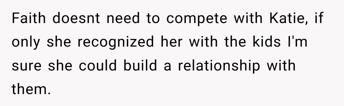 Faith doesnt need to compete with Katie, if only she recognized her with the kids I'm sure she could build a relationship with them.