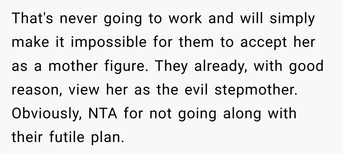 That's never going to work and will simply make it impossible for them to accept her as a mother figure. They already, with good reason, view her as the evil...