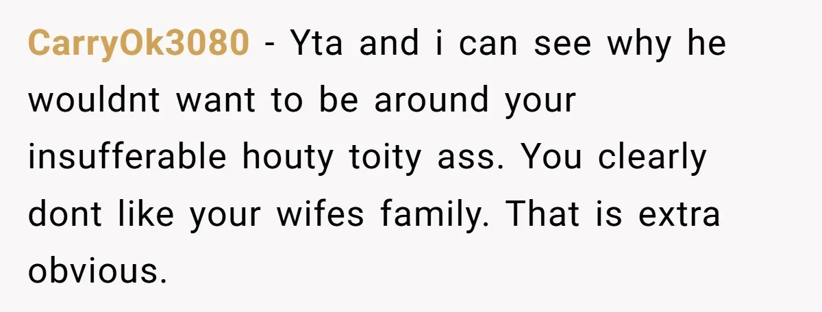 CarryOk3080 − Yta and i can see why he wouldnt want to be around your insufferable houty toity ass. You clearly dont like your wifes family. That is extra obvious.